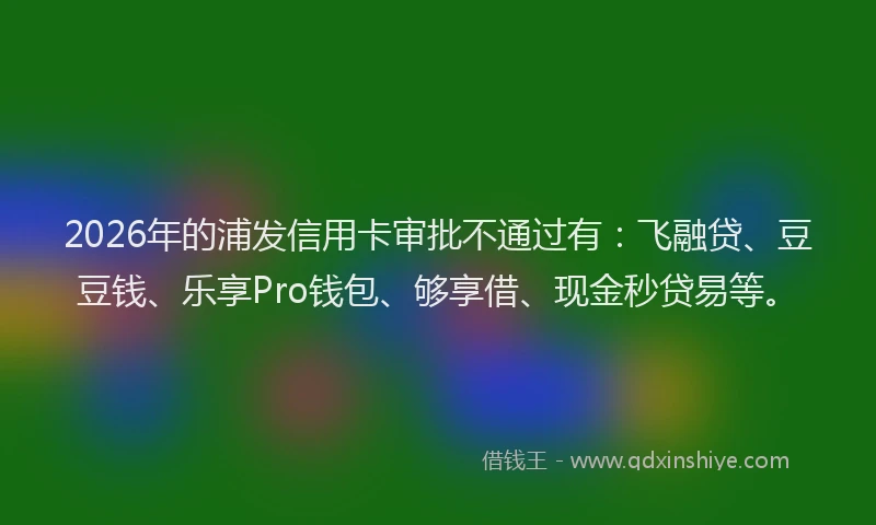 2026年的浦发信用卡审批不通过有：飞融贷、豆豆钱、乐享Pro钱包、够享借、现金秒贷易等。
