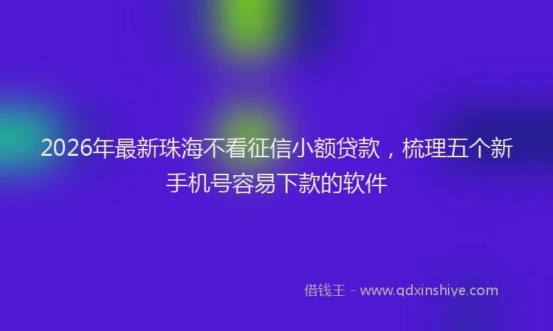 2026年最新珠海不看征信小额贷款，梳理五个新手机号容易下款的软件