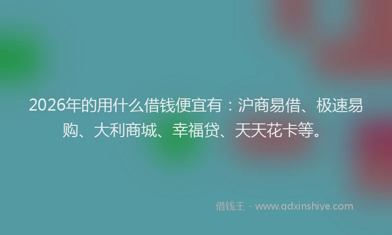 2026年的用什么借钱便宜有：沪商易借、极速易购、大利商城、幸福贷、天天花卡等。