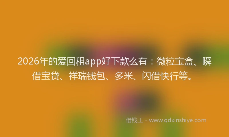 2026年的爱回租app好下款么有：微粒宝盒、瞬借宝贷、祥瑞钱包、多米、闪借快行等。