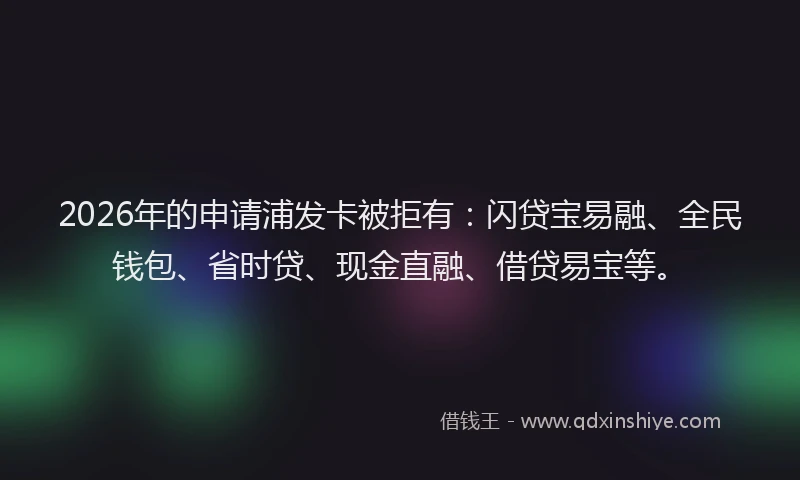 2026年的申请浦发卡被拒有：闪贷宝易融、全民钱包、省时贷、现金直融、借贷易宝等。