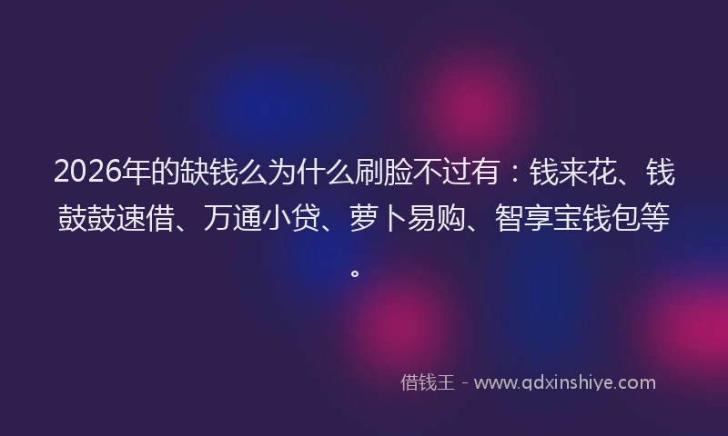 2026年的缺钱么为什么刷脸不过有：钱来花、钱鼓鼓速借、万通小贷、萝卜易购、智享宝钱包等。