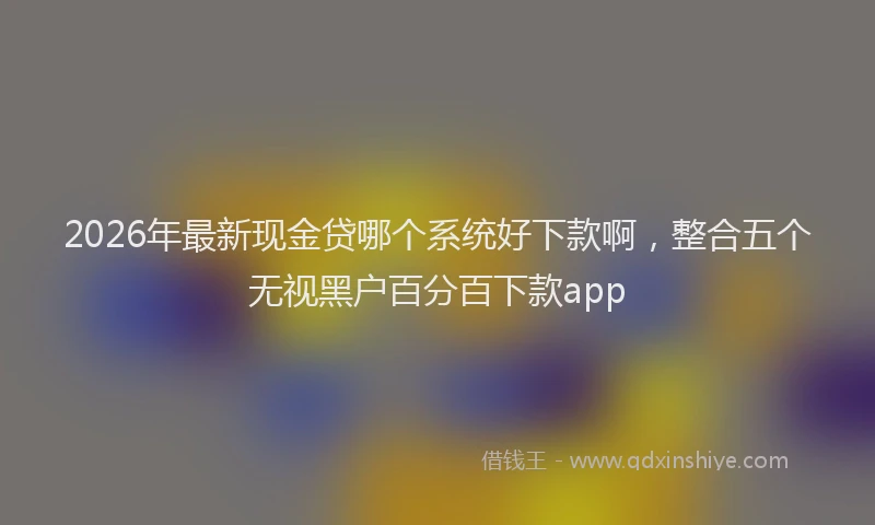2026年最新现金贷哪个系统好下款啊，整合五个无视黑户百分百下款app