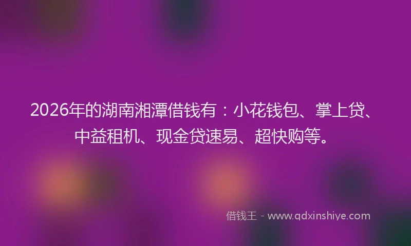 2026年的湖南湘潭借钱有：小花钱包、掌上贷、中益租机、现金贷速易、超快购等。
