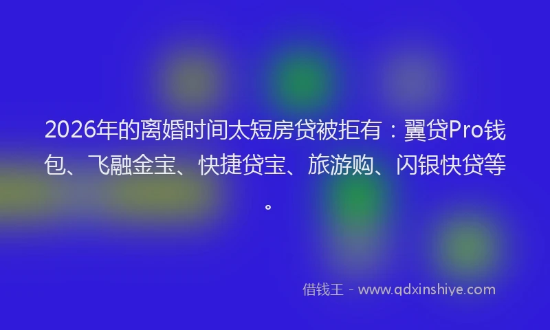 2026年的离婚时间太短房贷被拒有：翼贷Pro钱包、飞融金宝、快捷贷宝、旅游购、闪银快贷等。