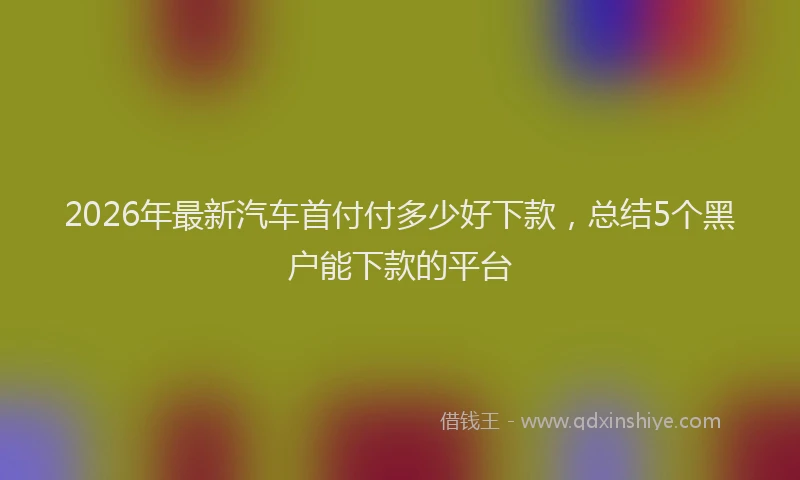 2026年最新汽车首付付多少好下款，总结5个黑户能下款的平台