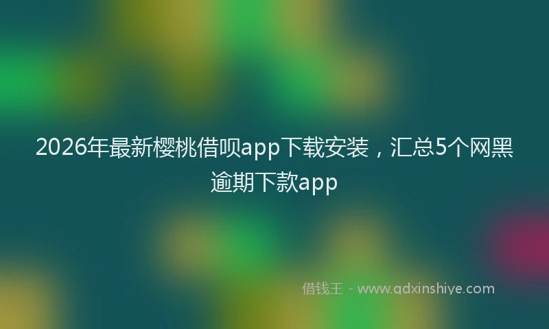 2026年最新樱桃借呗app下载安装，汇总5个网黑逾期下款app
