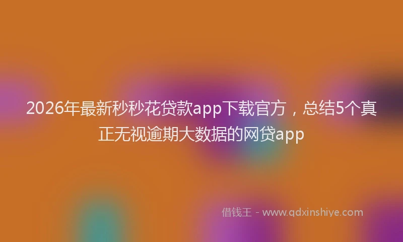 2026年最新秒秒花贷款app下载官方，总结5个真正无视逾期大数据的网贷app