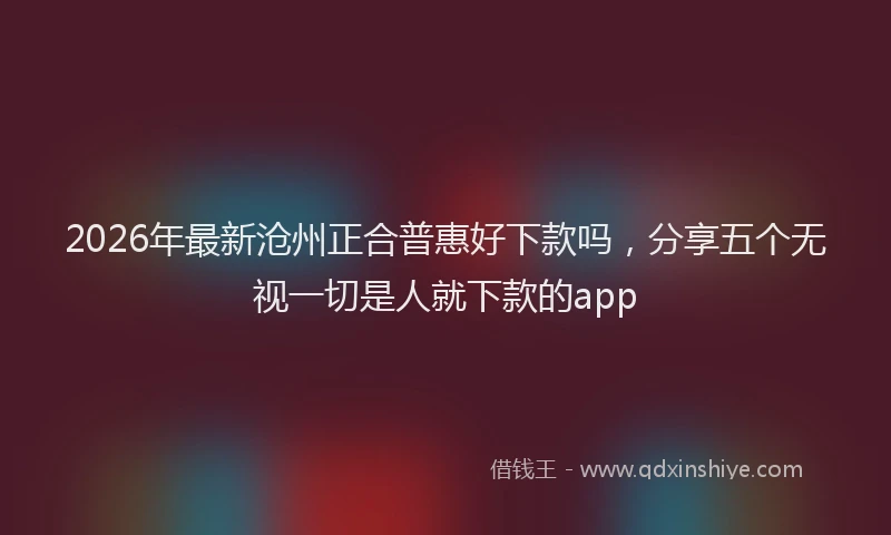 2026年最新沧州正合普惠好下款吗，分享五个无视一切是人就下款的app