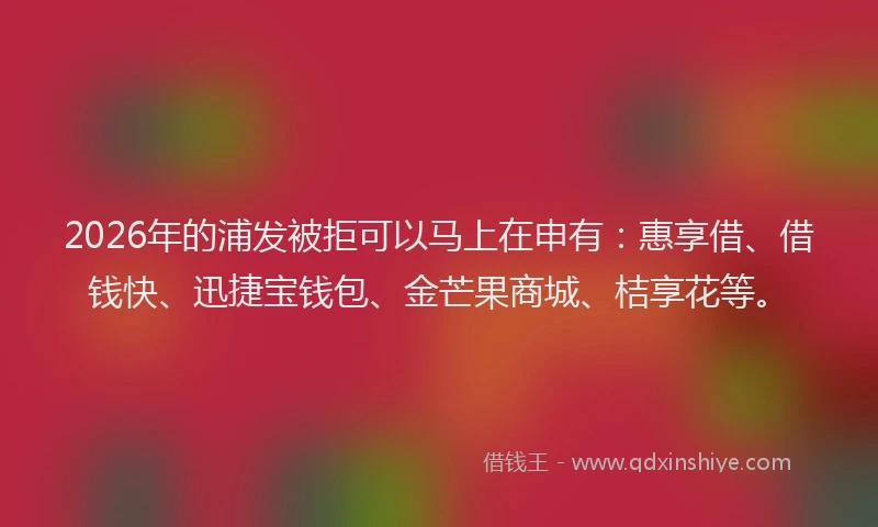 2026年的浦发被拒可以马上在申有：惠享借、借钱快、迅捷宝钱包、金芒果商城、桔享花等。
