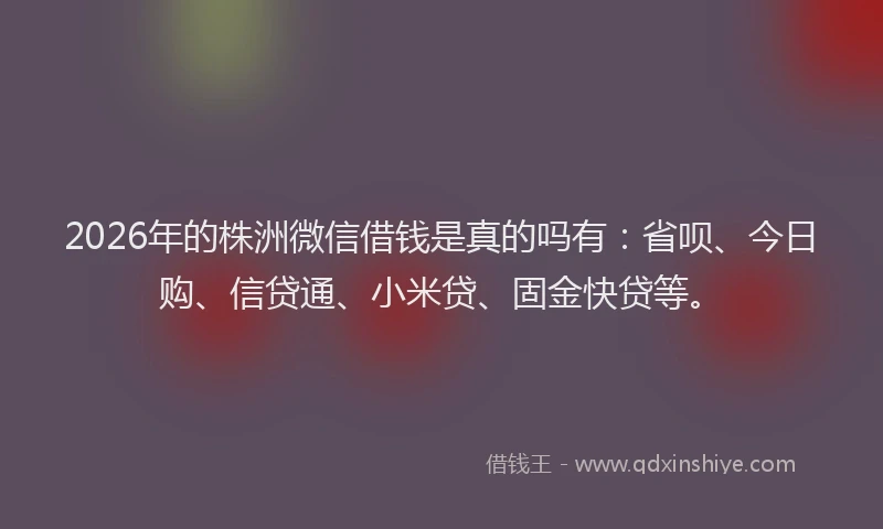 2026年的株洲微信借钱是真的吗有：省呗、今日购、信贷通、小米贷、固金快贷等。