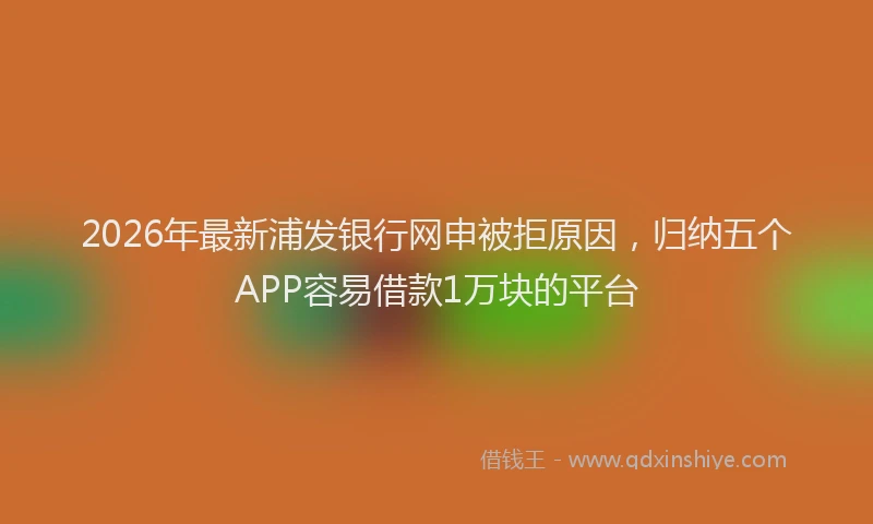 2026年最新浦发银行网申被拒原因，归纳五个APP容易借款1万块的平台