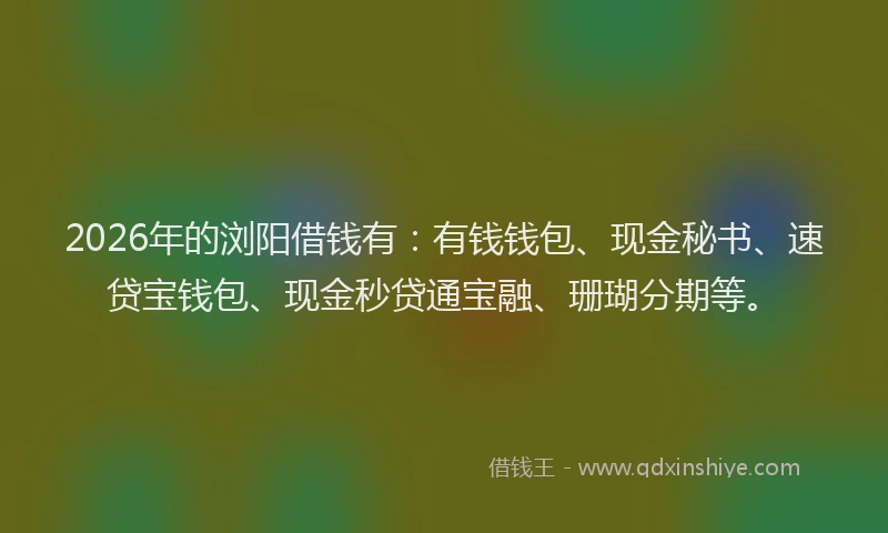 2026年的浏阳借钱有：有钱钱包、现金秘书、速贷宝钱包、现金秒贷通宝融、珊瑚分期等。