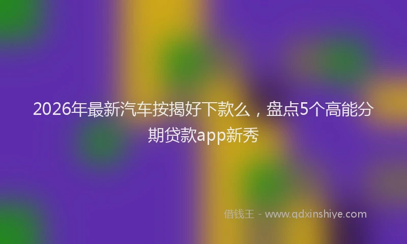 2026年最新汽车按揭好下款么，盘点5个高能分期贷款app新秀