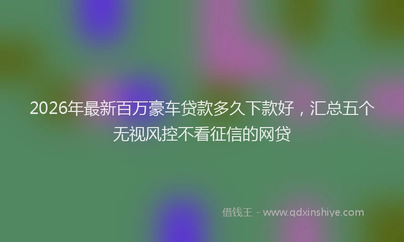 2026年最新百万豪车贷款多久下款好，汇总五个无视风控不看征信的网贷