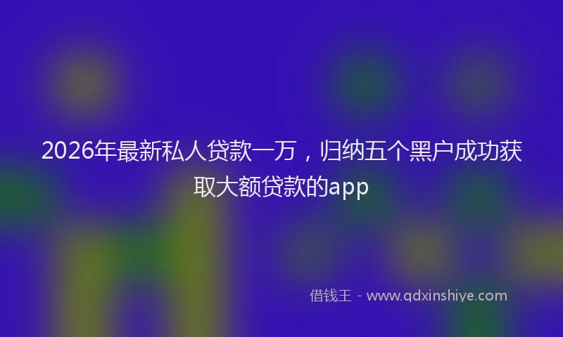 2026年最新私人贷款一万，归纳五个黑户成功获取大额贷款的app