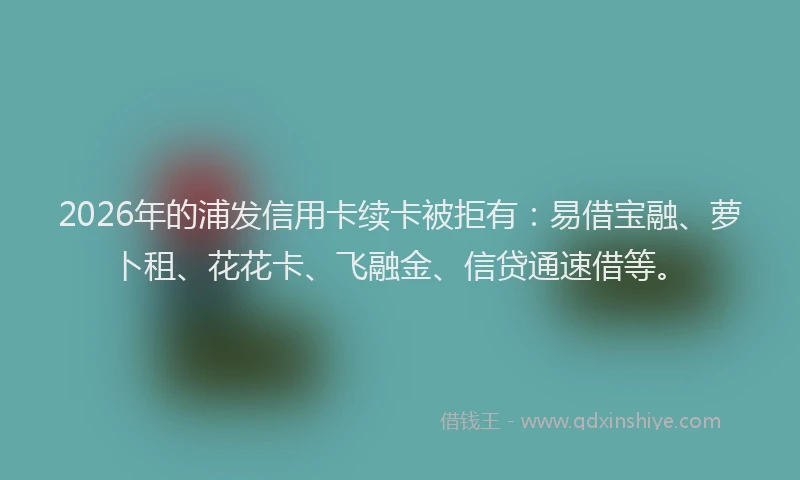 2026年的浦发信用卡续卡被拒有：易借宝融、萝卜租、花花卡、飞融金、信贷通速借等。