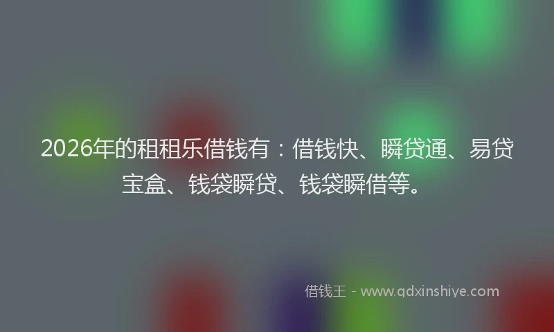 2026年的租租乐借钱有：借钱快、瞬贷通、易贷宝盒、钱袋瞬贷、钱袋瞬借等。