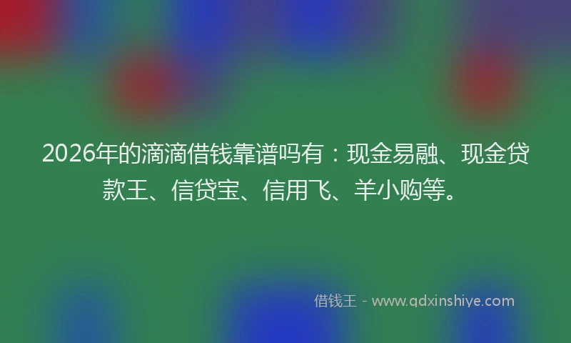2026年的滴滴借钱靠谱吗有：现金易融、现金贷款王、信贷宝、信用飞、羊小购等。