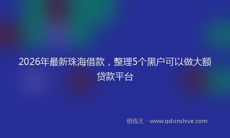2026年最新珠海借款，整理5个黑户可以做大额贷款平台