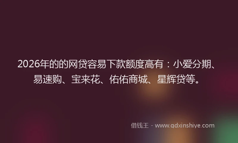 2026年的的网贷容易下款额度高有：小爱分期、易速购、宝来花、佑佑商城、星辉贷等。