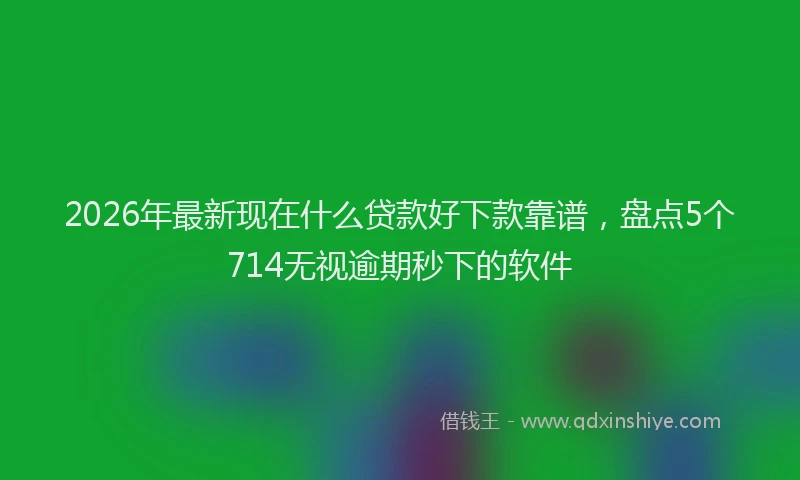 2026年最新现在什么贷款好下款靠谱，盘点5个714无视逾期秒下的软件