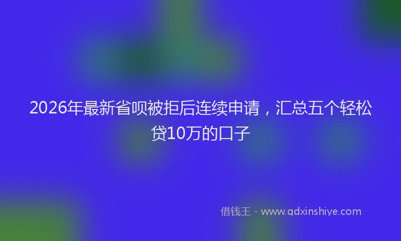 2026年最新省呗被拒后连续申请，汇总五个轻松贷10万的口子