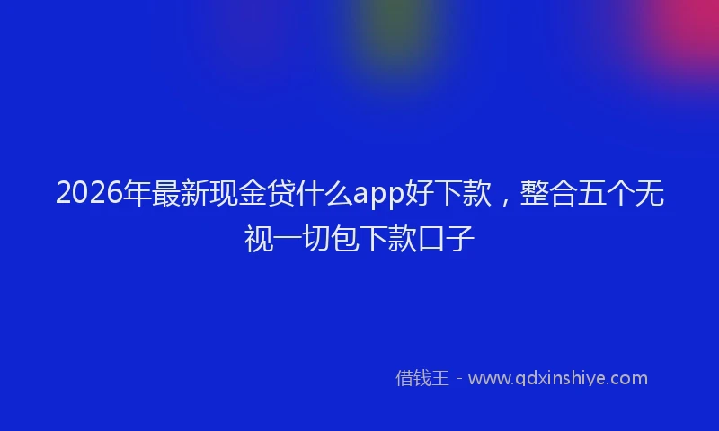 2026年最新现金贷什么app好下款，整合五个无视一切包下款口子