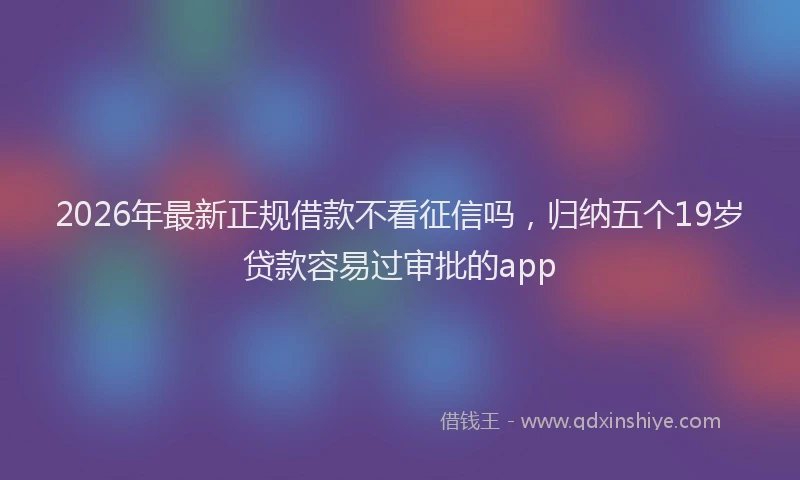 2026年最新正规借款不看征信吗，归纳五个19岁贷款容易过审批的app
