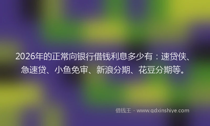2026年的正常向银行借钱利息多少有：速贷侠、急速贷、小鱼免审、新浪分期、花豆分期等。