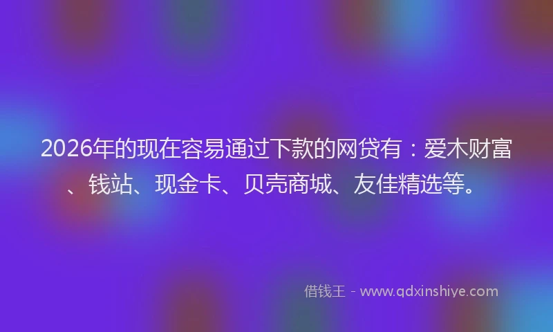 2026年的现在容易通过下款的网贷有：爱木财富、钱站、现金卡、贝壳商城、友佳精选等。