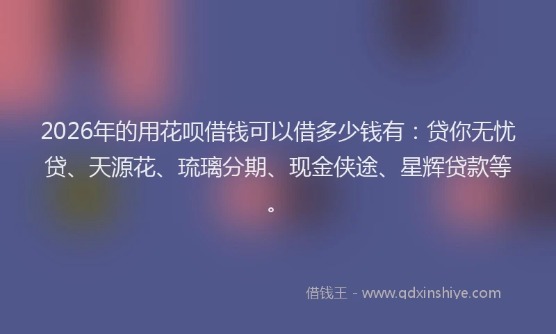 2026年的用花呗借钱可以借多少钱有：贷你无忧贷、天源花、琉璃分期、现金侠途、星辉贷款等。