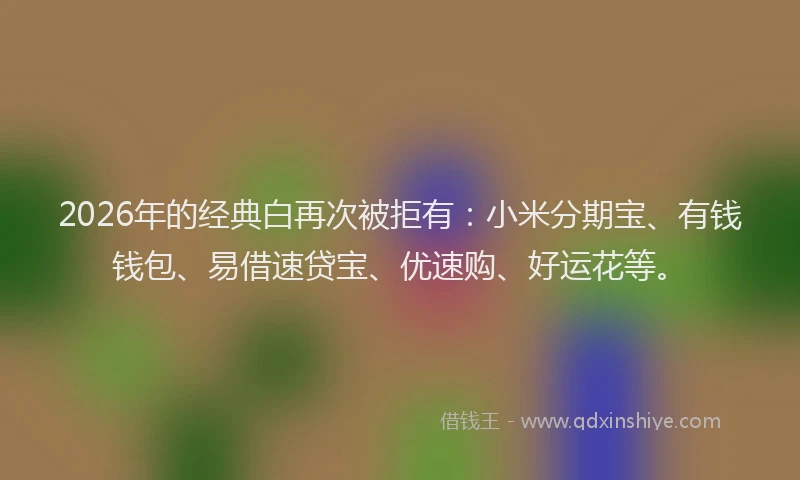 2026年的经典白再次被拒有：小米分期宝、有钱钱包、易借速贷宝、优速购、好运花等。