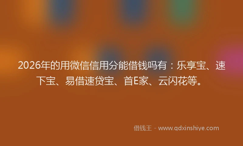 2026年的用微信信用分能借钱吗有：乐享宝、速下宝、易借速贷宝、首E家、云闪花等。