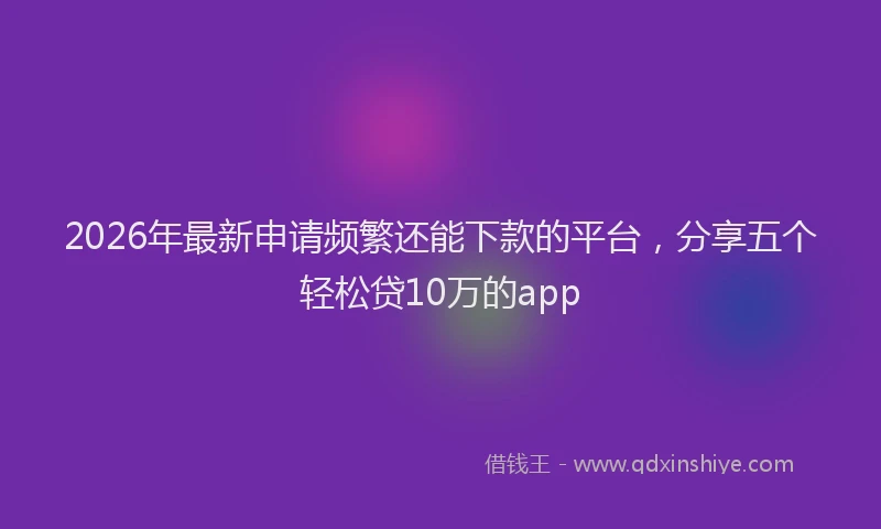 2026年最新申请频繁还能下款的平台，分享五个轻松贷10万的app