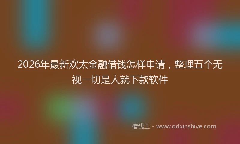 2026年最新欢太金融借钱怎样申请，整理五个无视一切是人就下款软件