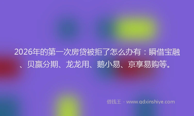 2026年的第一次房贷被拒了怎么办有：瞬借宝融、贝赢分期、龙龙用、鹅小易、京享易购等。
