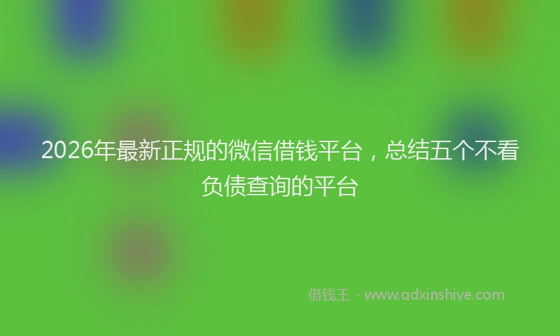 2026年最新正规的微信借钱平台，总结五个不看负债查询的平台