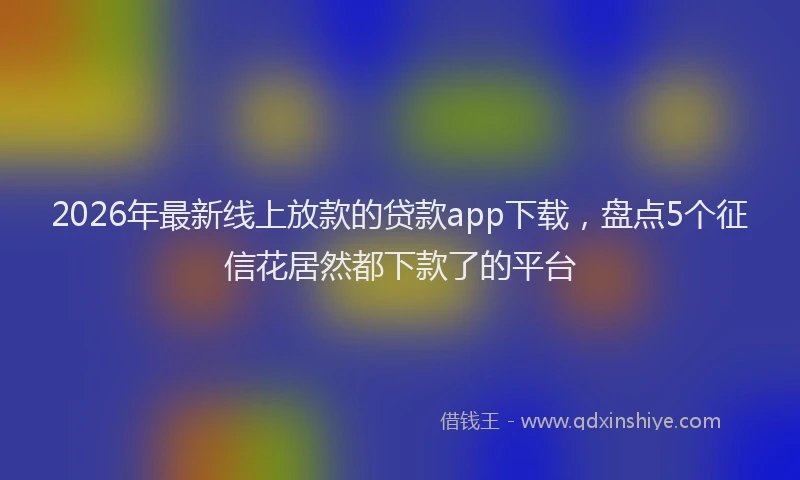 2026年最新线上放款的贷款app下载，盘点5个征信花居然都下款了的平台