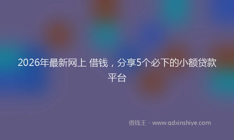 2026年最新网上 借钱，分享5个必下的小额贷款平台