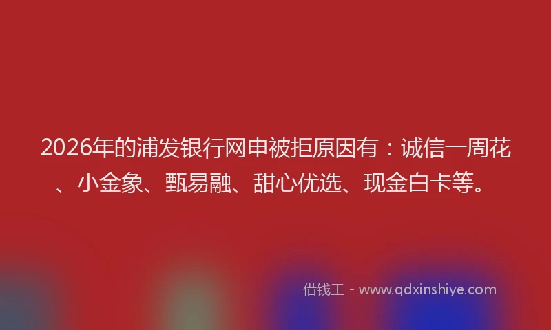 2026年的浦发银行网申被拒原因有：诚信一周花、小金象、甄易融、甜心优选、现金白卡等。