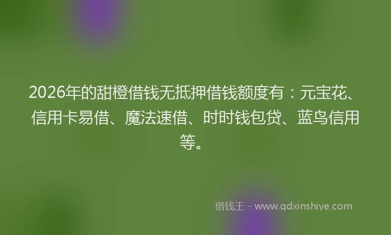2026年的甜橙借钱无抵押借钱额度有：元宝花、信用卡易借、魔法速借、时时钱包贷、蓝鸟信用等。