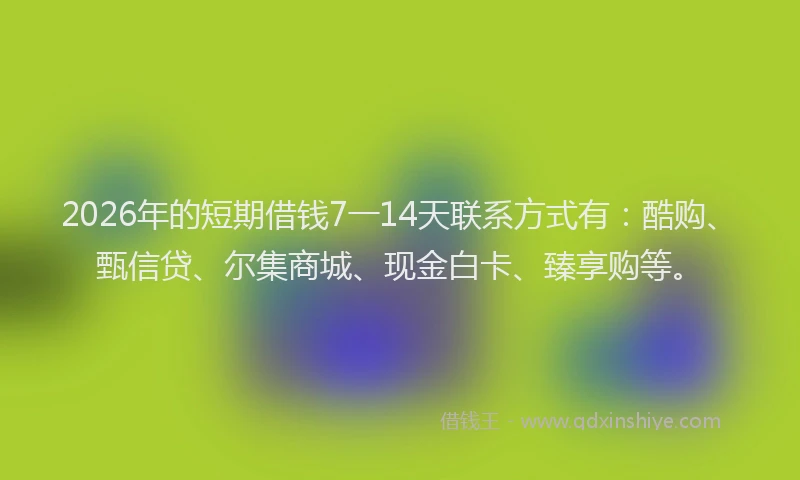 2026年的短期借钱7一14天联系方式有：酷购、甄信贷、尔集商城、现金白卡、臻享购等。