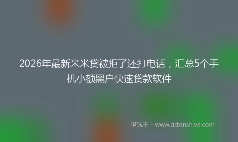 2026年最新米米贷被拒了还打电话，汇总5个手机小额黑户快速贷款软件