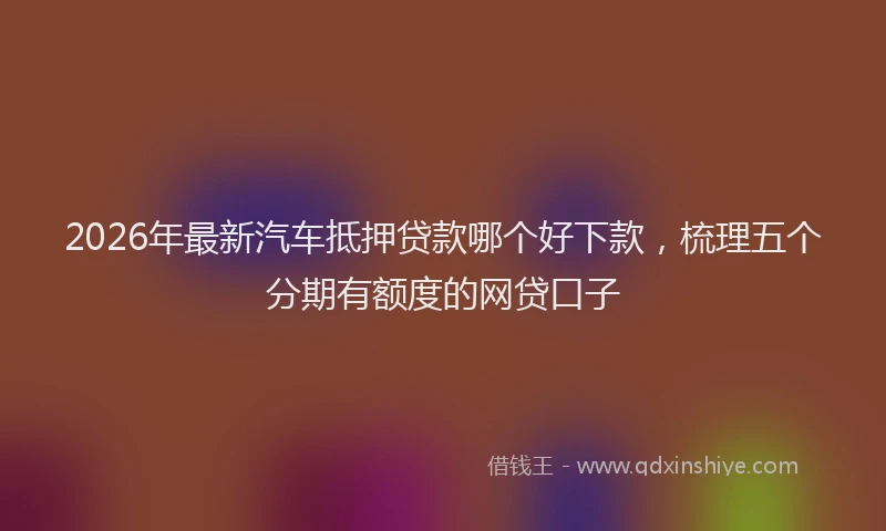2026年最新汽车抵押贷款哪个好下款，梳理五个分期有额度的网贷口子