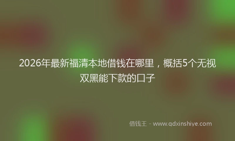 2026年最新福清本地借钱在哪里，概括5个无视双黑能下款的口子