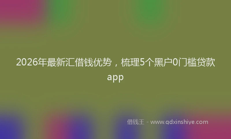 2026年最新汇借钱优势，梳理5个黑户0门槛贷款app