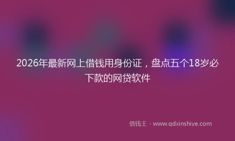 2026年最新网上借钱用身份证，盘点五个18岁必下款的网贷软件