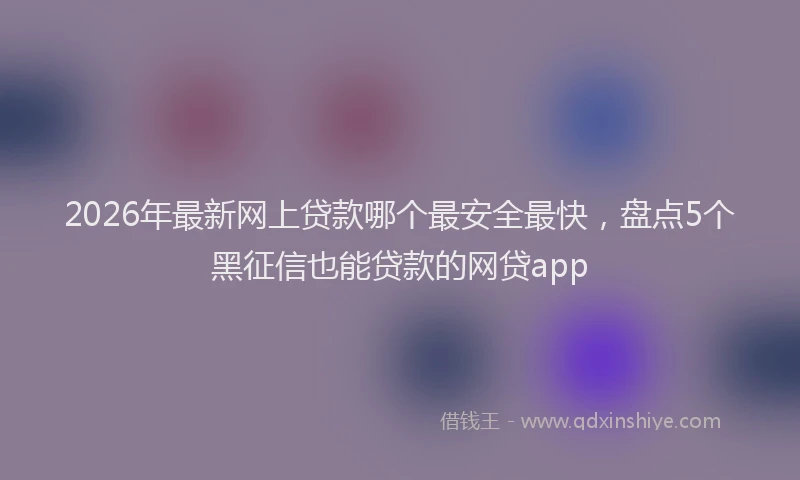 2026年最新网上贷款哪个最安全最快，盘点5个黑征信也能贷款的网贷app