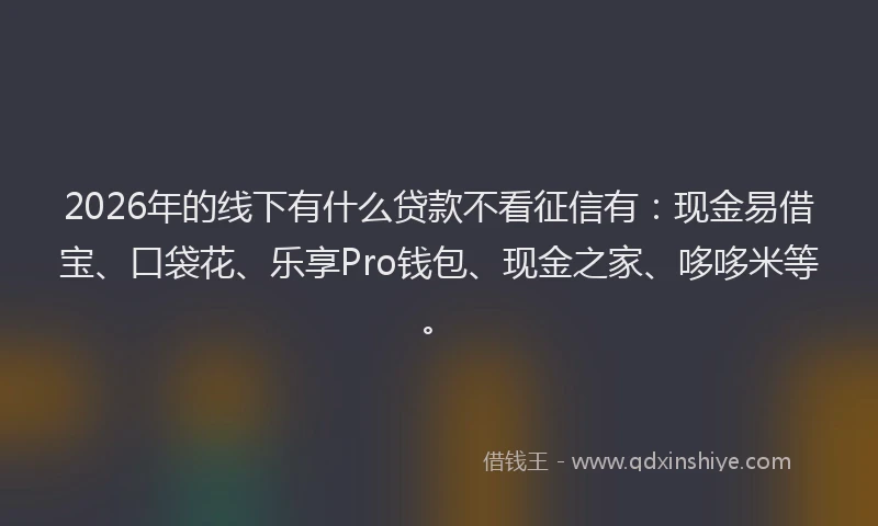 2026年的线下有什么贷款不看征信有：现金易借宝、口袋花、乐享Pro钱包、现金之家、哆哆米等。